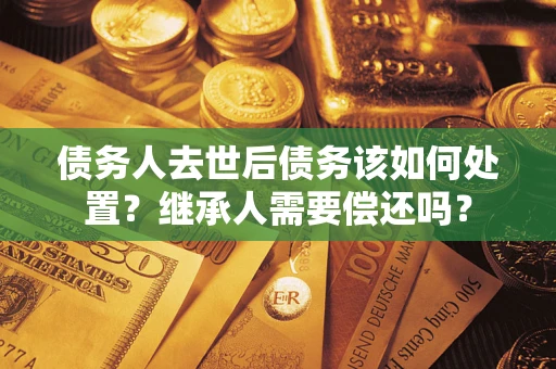 济南债务人去世后债务该如何处置？继承人需要偿还吗？