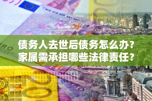 济南债务人去世后债务怎么办？家属需承担哪些法律责任？