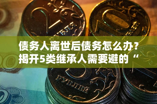 济南债务人离世后债务怎么办？揭开5类继承人需要避的“坑”