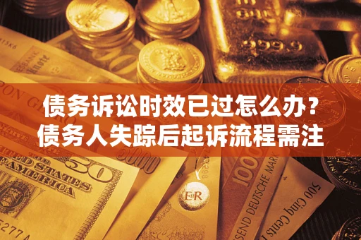 济南债务诉讼时效已过怎么办？债务人失踪后起诉流程需注意什么？