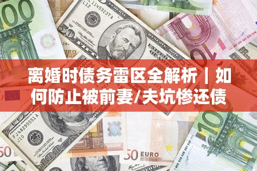 济南离婚时债务雷区全解析｜如何防止被前妻/夫坑惨还债？
