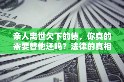 济南亲人离世欠下的债，你真的需要替他还吗？法律的真相或许与你想的不一样